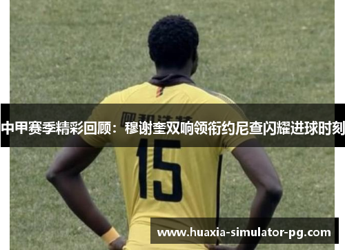 中甲赛季精彩回顾：穆谢奎双响领衔约尼查闪耀进球时刻