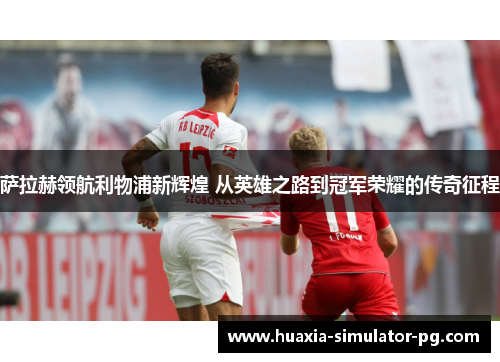 萨拉赫领航利物浦新辉煌 从英雄之路到冠军荣耀的传奇征程