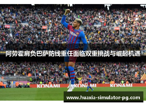 阿劳霍肩负巴萨防线重任面临双重挑战与崛起机遇 阿劳霍肩负巴萨防线重任面临双重挑战与崛起机遇