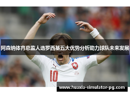 阿森纳体育总监人选罗西基五大优势分析助力球队未来发展