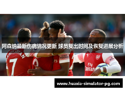 阿森纳最新伤病情况更新 球员复出时间及恢复进展分析