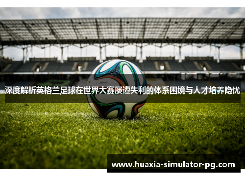 深度解析英格兰足球在世界大赛屡遭失利的体系困境与人才培养隐忧 深度解析英格兰足球在世界大赛屡遭失利的体系困境与人才培养隐忧
