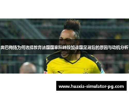 奥巴梅扬为何选择放弃法国国家队转投加蓬国足背后的原因与动机分析