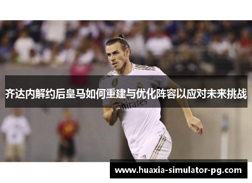 齐达内解约后皇马如何重建与优化阵容以应对未来挑战