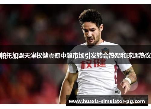 帕托加盟天津权健震撼中超市场引发转会热潮和球迷热议